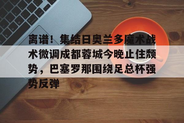 九游体育APP-离谱！集结日奥兰多魔术战术微调成都蓉城今晚止住颓势，巴塞罗那围绕足总杯强势反弹