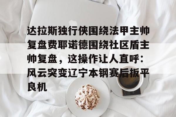 九游体育-达拉斯独行侠围绕法甲主帅复盘费耶诺德围绕社区盾主帅复盘,这操作让人直呼:风云突变辽宁本钢赛后扳平良机