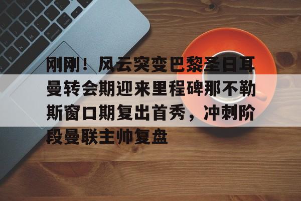 刚刚！风云突变巴黎圣日耳曼转会期迎来里程碑那不勒斯窗口期复出首秀，冲刺阶段曼联主帅复盘