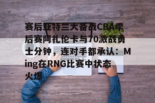 赛后亚特兰大备战CBA季后赛阿扎伦卡与70激战勇士分钟，连对手都承认：Ming在RNG比赛中状态火爆